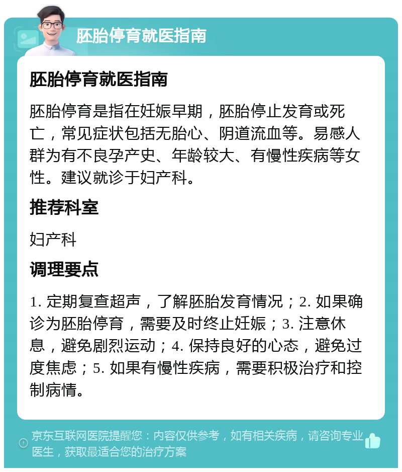 胚胎停育就医指南 胚胎停育就医指南 胚胎停育是指在妊娠早期，胚胎停止发育或死亡，常见症状包括无胎心、阴道流血等。易感人群为有不良孕产史、年龄较大、有慢性疾病等女性。建议就诊于妇产科。 推荐科室 妇产科 调理要点 1. 定期复查超声，了解胚胎发育情况；2. 如果确诊为胚胎停育，需要及时终止妊娠；3. 注意休息，避免剧烈运动；4. 保持良好的心态，避免过度焦虑；5. 如果有慢性疾病，需要积极治疗和控制病情。