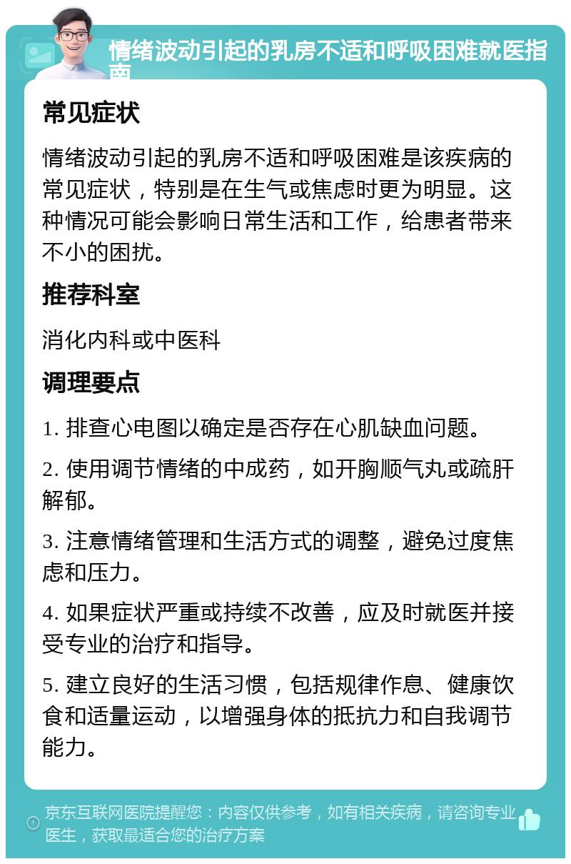 情绪波动引起的乳房不适和呼吸困难就医指南 常见症状 情绪波动引起的乳房不适和呼吸困难是该疾病的常见症状，特别是在生气或焦虑时更为明显。这种情况可能会影响日常生活和工作，给患者带来不小的困扰。 推荐科室 消化内科或中医科 调理要点 1. 排查心电图以确定是否存在心肌缺血问题。 2. 使用调节情绪的中成药，如开胸顺气丸或疏肝解郁。 3. 注意情绪管理和生活方式的调整，避免过度焦虑和压力。 4. 如果症状严重或持续不改善，应及时就医并接受专业的治疗和指导。 5. 建立良好的生活习惯，包括规律作息、健康饮食和适量运动，以增强身体的抵抗力和自我调节能力。