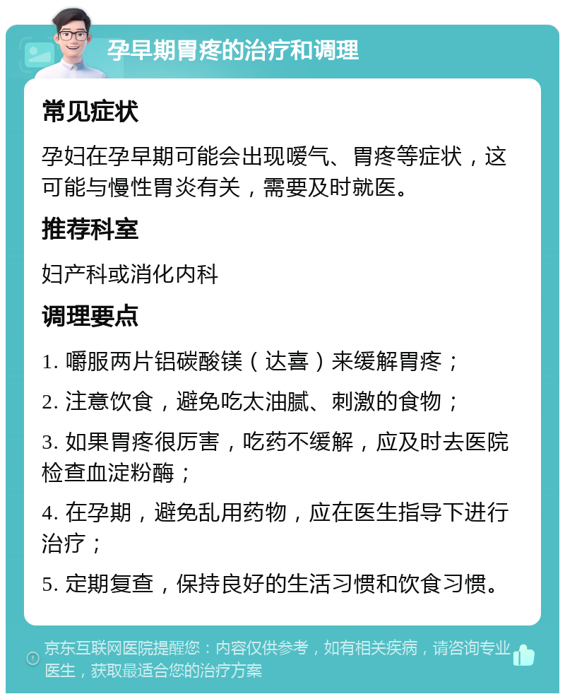 孕早期胃疼的治疗和调理 常见症状 孕妇在孕早期可能会出现嗳气、胃疼等症状，这可能与慢性胃炎有关，需要及时就医。 推荐科室 妇产科或消化内科 调理要点 1. 嚼服两片铝碳酸镁（达喜）来缓解胃疼； 2. 注意饮食，避免吃太油腻、刺激的食物； 3. 如果胃疼很厉害，吃药不缓解，应及时去医院检查血淀粉酶； 4. 在孕期，避免乱用药物，应在医生指导下进行治疗； 5. 定期复查，保持良好的生活习惯和饮食习惯。