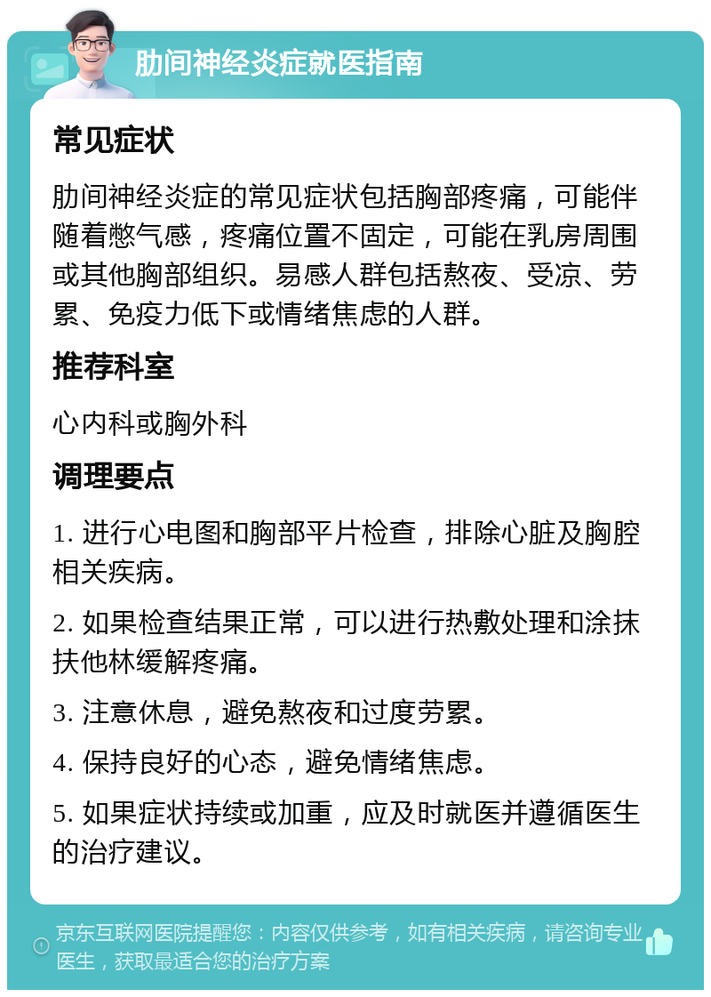 肋间神经炎症就医指南 常见症状 肋间神经炎症的常见症状包括胸部疼痛，可能伴随着憋气感，疼痛位置不固定，可能在乳房周围或其他胸部组织。易感人群包括熬夜、受凉、劳累、免疫力低下或情绪焦虑的人群。 推荐科室 心内科或胸外科 调理要点 1. 进行心电图和胸部平片检查，排除心脏及胸腔相关疾病。 2. 如果检查结果正常，可以进行热敷处理和涂抹扶他林缓解疼痛。 3. 注意休息，避免熬夜和过度劳累。 4. 保持良好的心态，避免情绪焦虑。 5. 如果症状持续或加重，应及时就医并遵循医生的治疗建议。