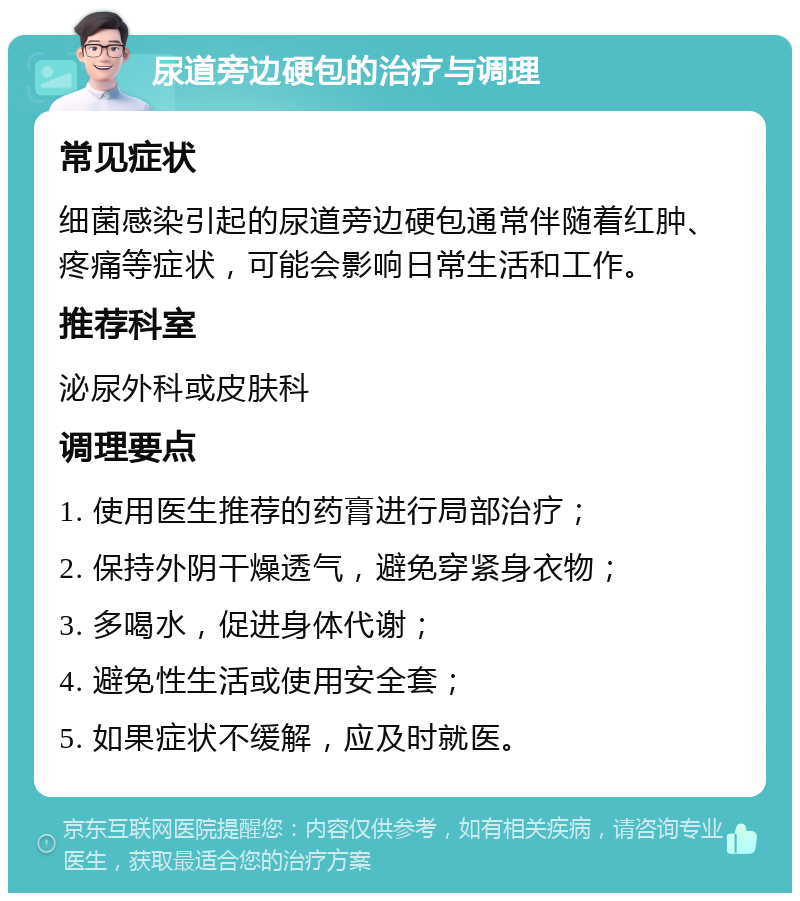 尿道旁边硬包的治疗与调理 常见症状 细菌感染引起的尿道旁边硬包通常伴随着红肿、疼痛等症状，可能会影响日常生活和工作。 推荐科室 泌尿外科或皮肤科 调理要点 1. 使用医生推荐的药膏进行局部治疗； 2. 保持外阴干燥透气，避免穿紧身衣物； 3. 多喝水，促进身体代谢； 4. 避免性生活或使用安全套； 5. 如果症状不缓解，应及时就医。