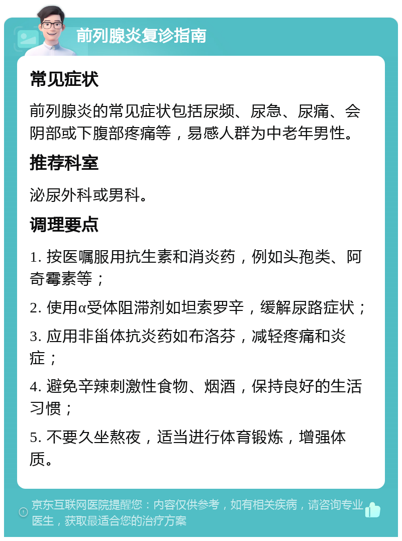 前列腺炎复诊指南 常见症状 前列腺炎的常见症状包括尿频、尿急、尿痛、会阴部或下腹部疼痛等，易感人群为中老年男性。 推荐科室 泌尿外科或男科。 调理要点 1. 按医嘱服用抗生素和消炎药，例如头孢类、阿奇霉素等； 2. 使用α受体阻滞剂如坦索罗辛，缓解尿路症状； 3. 应用非甾体抗炎药如布洛芬，减轻疼痛和炎症； 4. 避免辛辣刺激性食物、烟酒，保持良好的生活习惯； 5. 不要久坐熬夜，适当进行体育锻炼，增强体质。