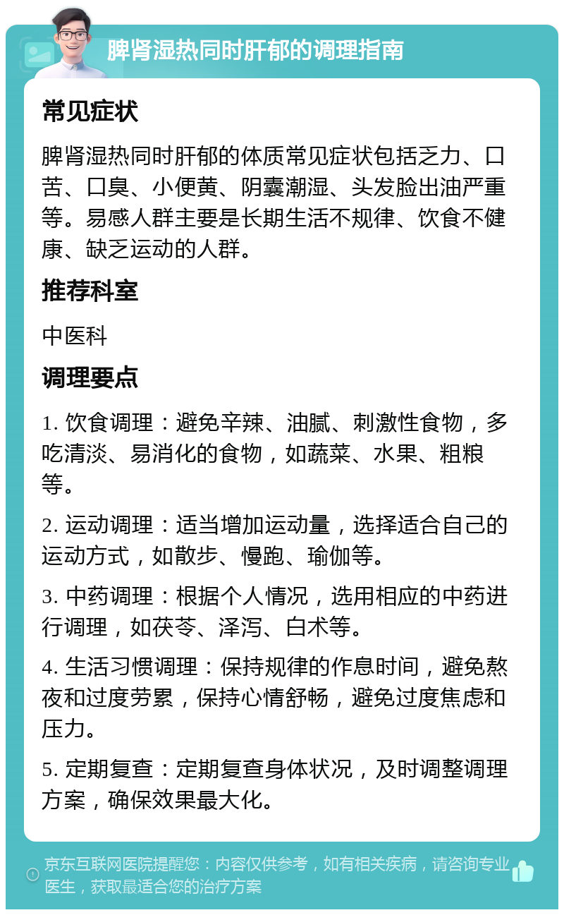 脾肾湿热同时肝郁的调理指南 常见症状 脾肾湿热同时肝郁的体质常见症状包括乏力、口苦、口臭、小便黄、阴囊潮湿、头发脸出油严重等。易感人群主要是长期生活不规律、饮食不健康、缺乏运动的人群。 推荐科室 中医科 调理要点 1. 饮食调理：避免辛辣、油腻、刺激性食物，多吃清淡、易消化的食物，如蔬菜、水果、粗粮等。 2. 运动调理：适当增加运动量，选择适合自己的运动方式，如散步、慢跑、瑜伽等。 3. 中药调理：根据个人情况，选用相应的中药进行调理，如茯苓、泽泻、白术等。 4. 生活习惯调理：保持规律的作息时间，避免熬夜和过度劳累，保持心情舒畅，避免过度焦虑和压力。 5. 定期复查：定期复查身体状况，及时调整调理方案，确保效果最大化。