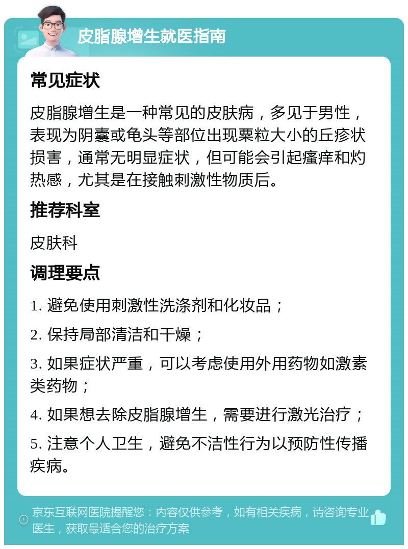 皮脂腺增生就医指南 常见症状 皮脂腺增生是一种常见的皮肤病，多见于男性，表现为阴囊或龟头等部位出现粟粒大小的丘疹状损害，通常无明显症状，但可能会引起瘙痒和灼热感，尤其是在接触刺激性物质后。 推荐科室 皮肤科 调理要点 1. 避免使用刺激性洗涤剂和化妆品； 2. 保持局部清洁和干燥； 3. 如果症状严重，可以考虑使用外用药物如激素类药物； 4. 如果想去除皮脂腺增生，需要进行激光治疗； 5. 注意个人卫生，避免不洁性行为以预防性传播疾病。