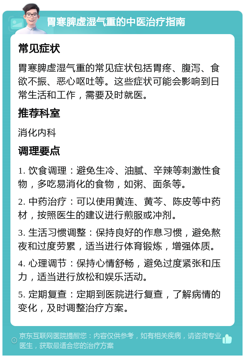 胃寒脾虚湿气重的中医治疗指南 常见症状 胃寒脾虚湿气重的常见症状包括胃疼、腹泻、食欲不振、恶心呕吐等。这些症状可能会影响到日常生活和工作，需要及时就医。 推荐科室 消化内科 调理要点 1. 饮食调理：避免生冷、油腻、辛辣等刺激性食物，多吃易消化的食物，如粥、面条等。 2. 中药治疗：可以使用黄连、黄芩、陈皮等中药材，按照医生的建议进行煎服或冲剂。 3. 生活习惯调整：保持良好的作息习惯，避免熬夜和过度劳累，适当进行体育锻炼，增强体质。 4. 心理调节：保持心情舒畅，避免过度紧张和压力，适当进行放松和娱乐活动。 5. 定期复查：定期到医院进行复查，了解病情的变化，及时调整治疗方案。