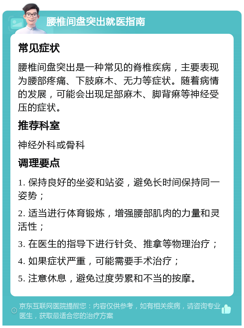 腰椎间盘突出就医指南 常见症状 腰椎间盘突出是一种常见的脊椎疾病，主要表现为腰部疼痛、下肢麻木、无力等症状。随着病情的发展，可能会出现足部麻木、脚背痳等神经受压的症状。 推荐科室 神经外科或骨科 调理要点 1. 保持良好的坐姿和站姿，避免长时间保持同一姿势； 2. 适当进行体育锻炼，增强腰部肌肉的力量和灵活性； 3. 在医生的指导下进行针灸、推拿等物理治疗； 4. 如果症状严重，可能需要手术治疗； 5. 注意休息，避免过度劳累和不当的按摩。