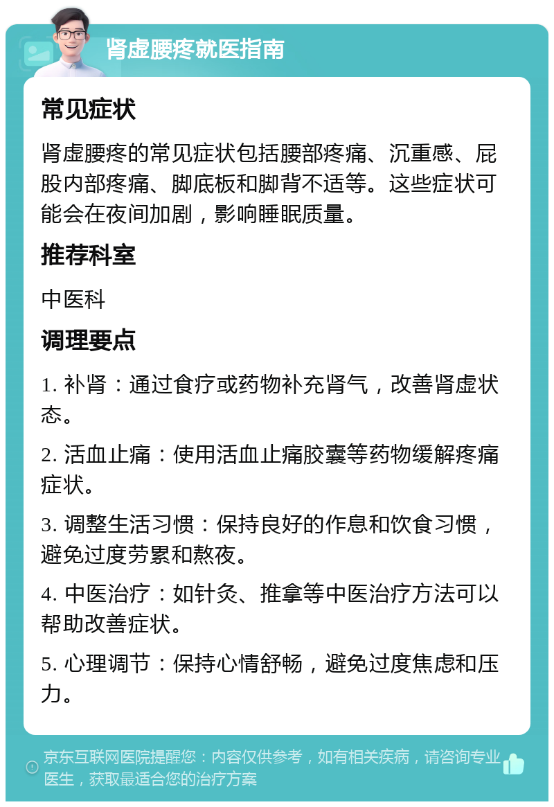 肾虚腰疼就医指南 常见症状 肾虚腰疼的常见症状包括腰部疼痛、沉重感、屁股内部疼痛、脚底板和脚背不适等。这些症状可能会在夜间加剧，影响睡眠质量。 推荐科室 中医科 调理要点 1. 补肾：通过食疗或药物补充肾气，改善肾虚状态。 2. 活血止痛：使用活血止痛胶囊等药物缓解疼痛症状。 3. 调整生活习惯：保持良好的作息和饮食习惯，避免过度劳累和熬夜。 4. 中医治疗：如针灸、推拿等中医治疗方法可以帮助改善症状。 5. 心理调节：保持心情舒畅，避免过度焦虑和压力。