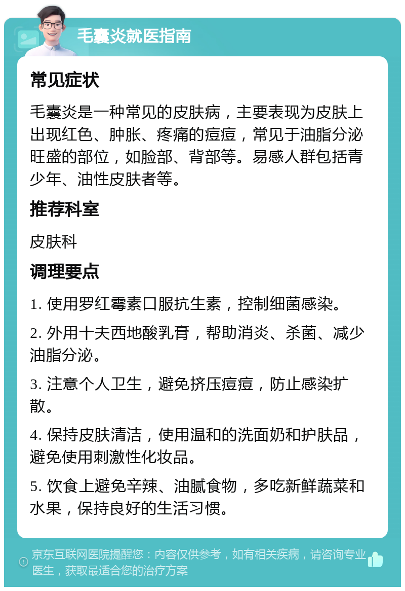 毛囊炎就医指南 常见症状 毛囊炎是一种常见的皮肤病，主要表现为皮肤上出现红色、肿胀、疼痛的痘痘，常见于油脂分泌旺盛的部位，如脸部、背部等。易感人群包括青少年、油性皮肤者等。 推荐科室 皮肤科 调理要点 1. 使用罗红霉素口服抗生素，控制细菌感染。 2. 外用十夫西地酸乳膏，帮助消炎、杀菌、减少油脂分泌。 3. 注意个人卫生，避免挤压痘痘，防止感染扩散。 4. 保持皮肤清洁，使用温和的洗面奶和护肤品，避免使用刺激性化妆品。 5. 饮食上避免辛辣、油腻食物，多吃新鲜蔬菜和水果，保持良好的生活习惯。