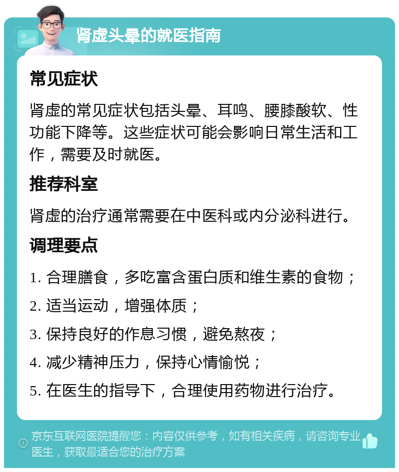 肾虚头晕的就医指南 常见症状 肾虚的常见症状包括头晕、耳鸣、腰膝酸软、性功能下降等。这些症状可能会影响日常生活和工作，需要及时就医。 推荐科室 肾虚的治疗通常需要在中医科或内分泌科进行。 调理要点 1. 合理膳食，多吃富含蛋白质和维生素的食物； 2. 适当运动，增强体质； 3. 保持良好的作息习惯，避免熬夜； 4. 减少精神压力，保持心情愉悦； 5. 在医生的指导下，合理使用药物进行治疗。