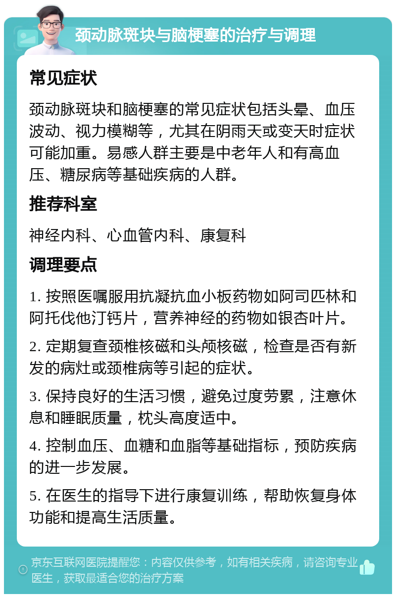 颈动脉斑块与脑梗塞的治疗与调理 常见症状 颈动脉斑块和脑梗塞的常见症状包括头晕、血压波动、视力模糊等，尤其在阴雨天或变天时症状可能加重。易感人群主要是中老年人和有高血压、糖尿病等基础疾病的人群。 推荐科室 神经内科、心血管内科、康复科 调理要点 1. 按照医嘱服用抗凝抗血小板药物如阿司匹林和阿托伐他汀钙片，营养神经的药物如银杏叶片。 2. 定期复查颈椎核磁和头颅核磁，检查是否有新发的病灶或颈椎病等引起的症状。 3. 保持良好的生活习惯，避免过度劳累，注意休息和睡眠质量，枕头高度适中。 4. 控制血压、血糖和血脂等基础指标，预防疾病的进一步发展。 5. 在医生的指导下进行康复训练，帮助恢复身体功能和提高生活质量。