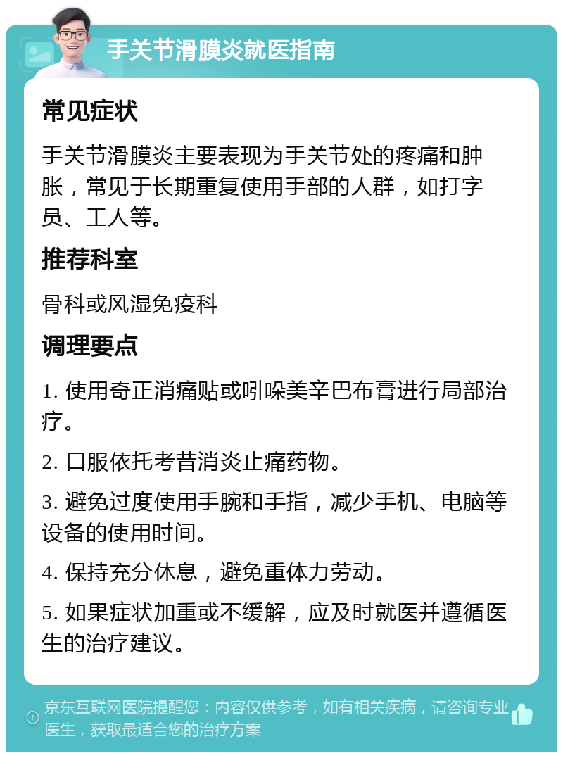 手关节滑膜炎就医指南 常见症状 手关节滑膜炎主要表现为手关节处的疼痛和肿胀，常见于长期重复使用手部的人群，如打字员、工人等。 推荐科室 骨科或风湿免疫科 调理要点 1. 使用奇正消痛贴或吲哚美辛巴布膏进行局部治疗。 2. 口服依托考昔消炎止痛药物。 3. 避免过度使用手腕和手指，减少手机、电脑等设备的使用时间。 4. 保持充分休息，避免重体力劳动。 5. 如果症状加重或不缓解，应及时就医并遵循医生的治疗建议。