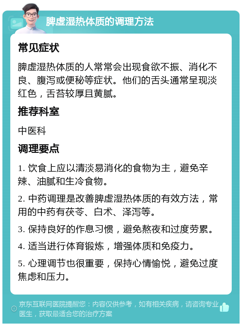 脾虚湿热体质的调理方法 常见症状 脾虚湿热体质的人常常会出现食欲不振、消化不良、腹泻或便秘等症状。他们的舌头通常呈现淡红色，舌苔较厚且黄腻。 推荐科室 中医科 调理要点 1. 饮食上应以清淡易消化的食物为主，避免辛辣、油腻和生冷食物。 2. 中药调理是改善脾虚湿热体质的有效方法，常用的中药有茯苓、白术、泽泻等。 3. 保持良好的作息习惯，避免熬夜和过度劳累。 4. 适当进行体育锻炼，增强体质和免疫力。 5. 心理调节也很重要，保持心情愉悦，避免过度焦虑和压力。