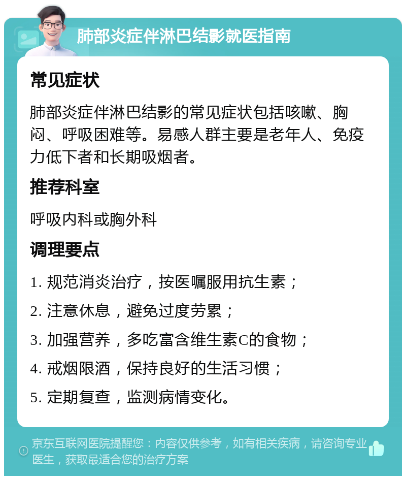 肺部炎症伴淋巴结影就医指南 常见症状 肺部炎症伴淋巴结影的常见症状包括咳嗽、胸闷、呼吸困难等。易感人群主要是老年人、免疫力低下者和长期吸烟者。 推荐科室 呼吸内科或胸外科 调理要点 1. 规范消炎治疗，按医嘱服用抗生素； 2. 注意休息，避免过度劳累； 3. 加强营养，多吃富含维生素C的食物； 4. 戒烟限酒，保持良好的生活习惯； 5. 定期复查，监测病情变化。