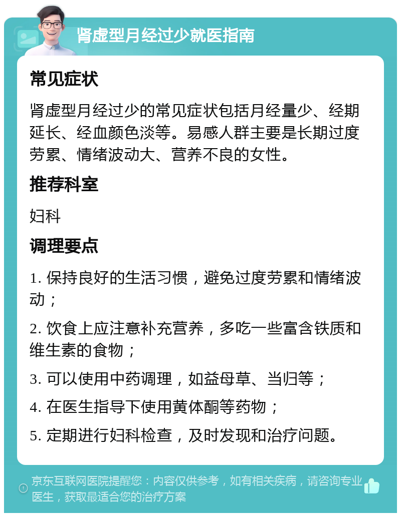 肾虚型月经过少就医指南 常见症状 肾虚型月经过少的常见症状包括月经量少、经期延长、经血颜色淡等。易感人群主要是长期过度劳累、情绪波动大、营养不良的女性。 推荐科室 妇科 调理要点 1. 保持良好的生活习惯，避免过度劳累和情绪波动； 2. 饮食上应注意补充营养，多吃一些富含铁质和维生素的食物； 3. 可以使用中药调理，如益母草、当归等； 4. 在医生指导下使用黄体酮等药物； 5. 定期进行妇科检查，及时发现和治疗问题。