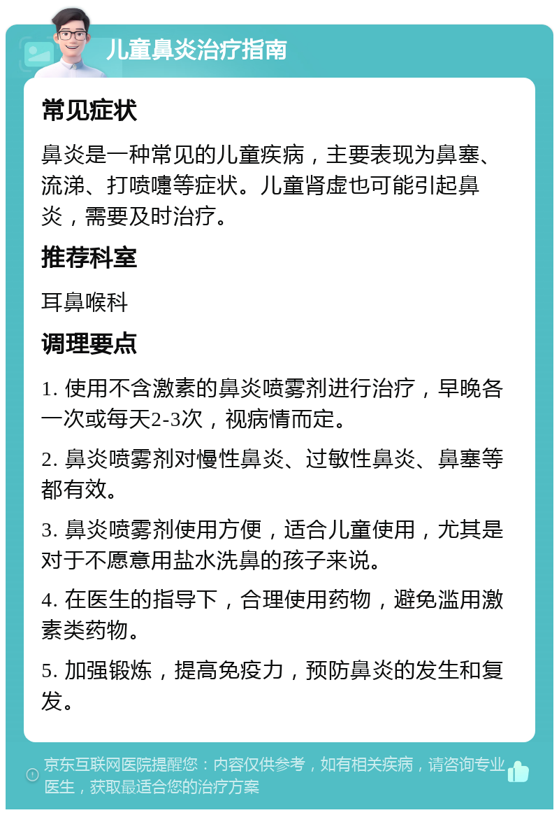 儿童鼻炎治疗指南 常见症状 鼻炎是一种常见的儿童疾病，主要表现为鼻塞、流涕、打喷嚏等症状。儿童肾虚也可能引起鼻炎，需要及时治疗。 推荐科室 耳鼻喉科 调理要点 1. 使用不含激素的鼻炎喷雾剂进行治疗，早晚各一次或每天2-3次，视病情而定。 2. 鼻炎喷雾剂对慢性鼻炎、过敏性鼻炎、鼻塞等都有效。 3. 鼻炎喷雾剂使用方便，适合儿童使用，尤其是对于不愿意用盐水洗鼻的孩子来说。 4. 在医生的指导下，合理使用药物，避免滥用激素类药物。 5. 加强锻炼，提高免疫力，预防鼻炎的发生和复发。