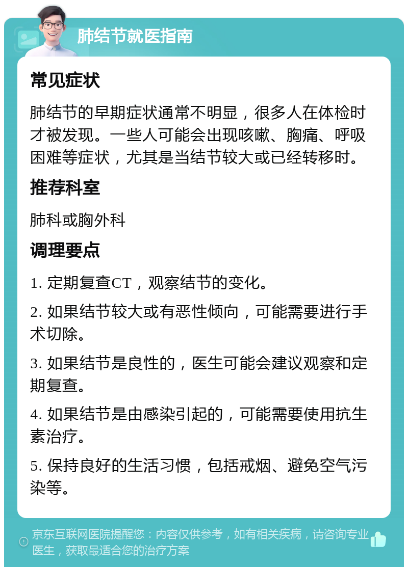 肺结节就医指南 常见症状 肺结节的早期症状通常不明显，很多人在体检时才被发现。一些人可能会出现咳嗽、胸痛、呼吸困难等症状，尤其是当结节较大或已经转移时。 推荐科室 肺科或胸外科 调理要点 1. 定期复查CT，观察结节的变化。 2. 如果结节较大或有恶性倾向，可能需要进行手术切除。 3. 如果结节是良性的，医生可能会建议观察和定期复查。 4. 如果结节是由感染引起的，可能需要使用抗生素治疗。 5. 保持良好的生活习惯，包括戒烟、避免空气污染等。