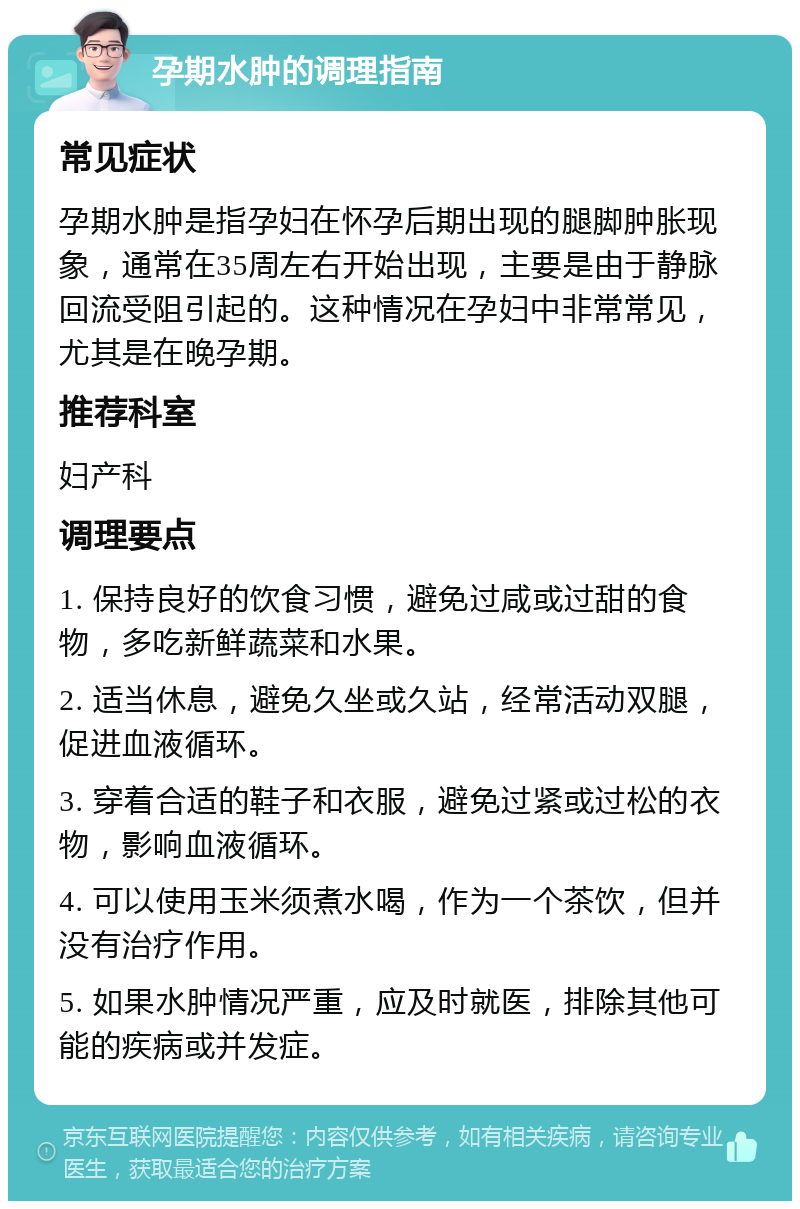 孕期水肿的调理指南 常见症状 孕期水肿是指孕妇在怀孕后期出现的腿脚肿胀现象，通常在35周左右开始出现，主要是由于静脉回流受阻引起的。这种情况在孕妇中非常常见，尤其是在晚孕期。 推荐科室 妇产科 调理要点 1. 保持良好的饮食习惯，避免过咸或过甜的食物，多吃新鲜蔬菜和水果。 2. 适当休息，避免久坐或久站，经常活动双腿，促进血液循环。 3. 穿着合适的鞋子和衣服，避免过紧或过松的衣物，影响血液循环。 4. 可以使用玉米须煮水喝，作为一个茶饮，但并没有治疗作用。 5. 如果水肿情况严重，应及时就医，排除其他可能的疾病或并发症。