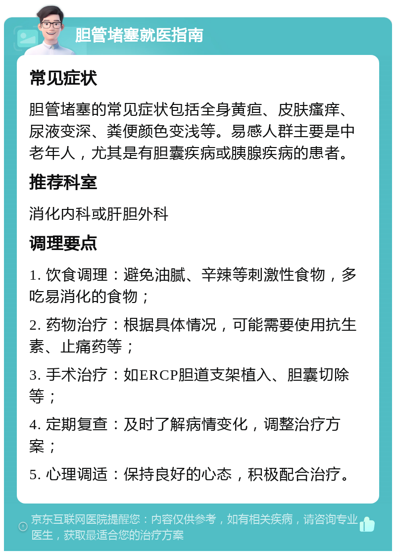 胆管堵塞就医指南 常见症状 胆管堵塞的常见症状包括全身黄疸、皮肤瘙痒、尿液变深、粪便颜色变浅等。易感人群主要是中老年人，尤其是有胆囊疾病或胰腺疾病的患者。 推荐科室 消化内科或肝胆外科 调理要点 1. 饮食调理：避免油腻、辛辣等刺激性食物，多吃易消化的食物； 2. 药物治疗：根据具体情况，可能需要使用抗生素、止痛药等； 3. 手术治疗：如ERCP胆道支架植入、胆囊切除等； 4. 定期复查：及时了解病情变化，调整治疗方案； 5. 心理调适：保持良好的心态，积极配合治疗。