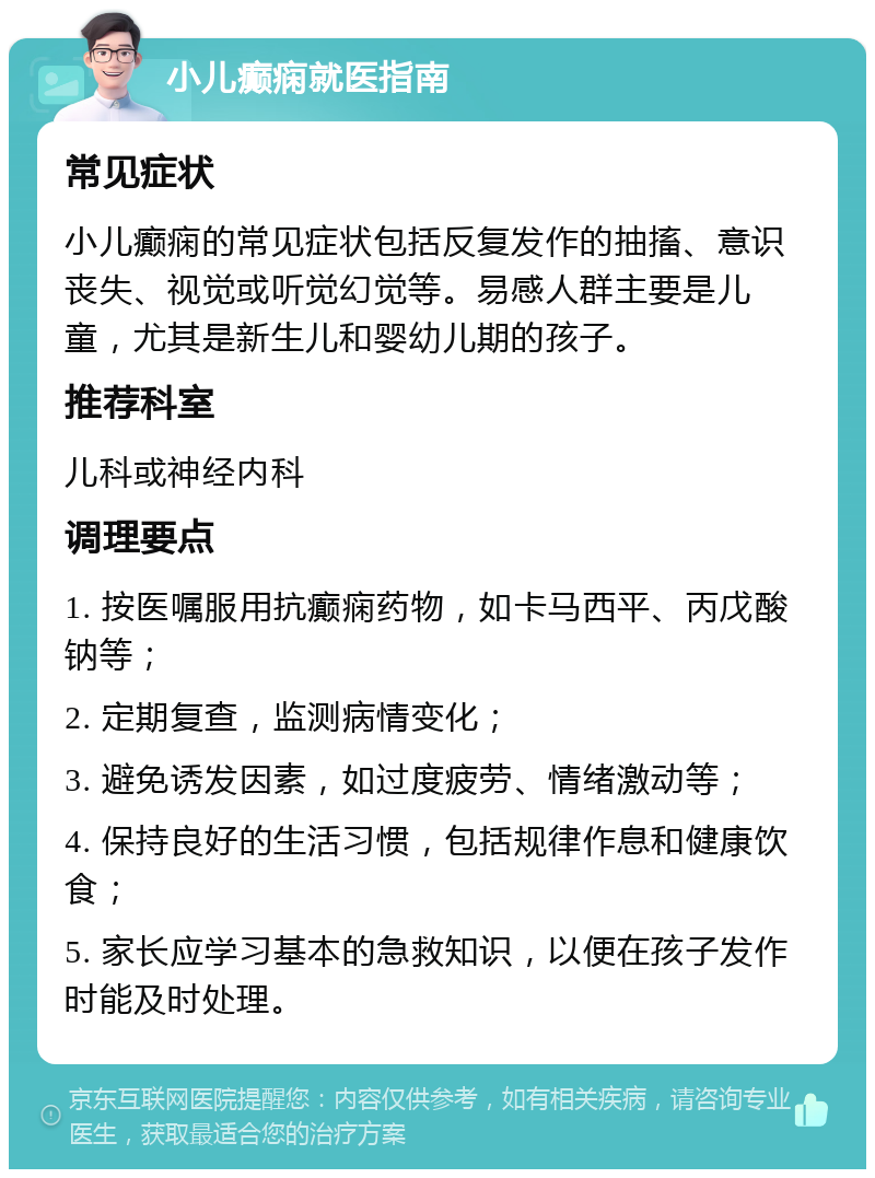 小儿癫痫就医指南 常见症状 小儿癫痫的常见症状包括反复发作的抽搐、意识丧失、视觉或听觉幻觉等。易感人群主要是儿童，尤其是新生儿和婴幼儿期的孩子。 推荐科室 儿科或神经内科 调理要点 1. 按医嘱服用抗癫痫药物，如卡马西平、丙戊酸钠等； 2. 定期复查，监测病情变化； 3. 避免诱发因素，如过度疲劳、情绪激动等； 4. 保持良好的生活习惯，包括规律作息和健康饮食； 5. 家长应学习基本的急救知识，以便在孩子发作时能及时处理。