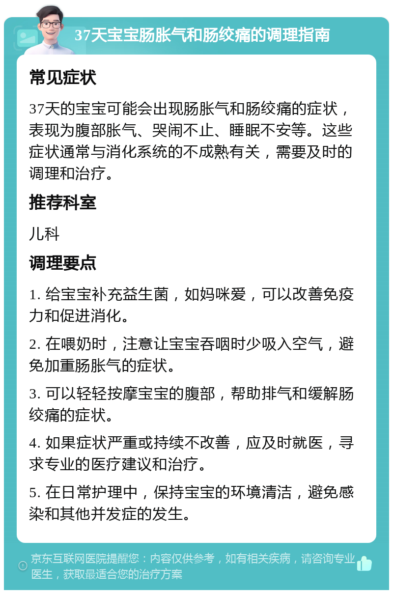 37天宝宝肠胀气和肠绞痛的调理指南 常见症状 37天的宝宝可能会出现肠胀气和肠绞痛的症状，表现为腹部胀气、哭闹不止、睡眠不安等。这些症状通常与消化系统的不成熟有关，需要及时的调理和治疗。 推荐科室 儿科 调理要点 1. 给宝宝补充益生菌，如妈咪爱，可以改善免疫力和促进消化。 2. 在喂奶时，注意让宝宝吞咽时少吸入空气，避免加重肠胀气的症状。 3. 可以轻轻按摩宝宝的腹部，帮助排气和缓解肠绞痛的症状。 4. 如果症状严重或持续不改善，应及时就医，寻求专业的医疗建议和治疗。 5. 在日常护理中，保持宝宝的环境清洁，避免感染和其他并发症的发生。