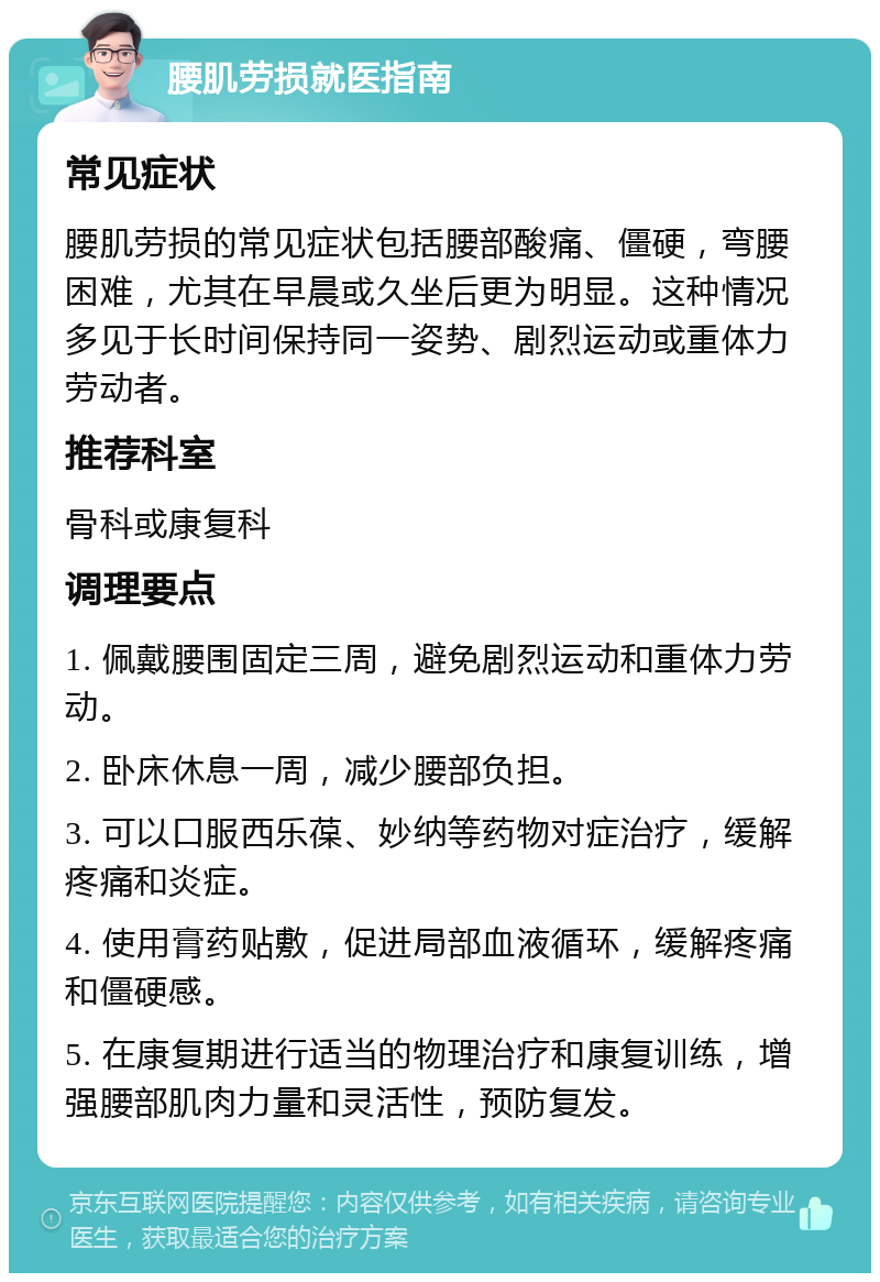 腰肌劳损就医指南 常见症状 腰肌劳损的常见症状包括腰部酸痛、僵硬，弯腰困难，尤其在早晨或久坐后更为明显。这种情况多见于长时间保持同一姿势、剧烈运动或重体力劳动者。 推荐科室 骨科或康复科 调理要点 1. 佩戴腰围固定三周，避免剧烈运动和重体力劳动。 2. 卧床休息一周，减少腰部负担。 3. 可以口服西乐葆、妙纳等药物对症治疗，缓解疼痛和炎症。 4. 使用膏药贴敷，促进局部血液循环，缓解疼痛和僵硬感。 5. 在康复期进行适当的物理治疗和康复训练，增强腰部肌肉力量和灵活性，预防复发。