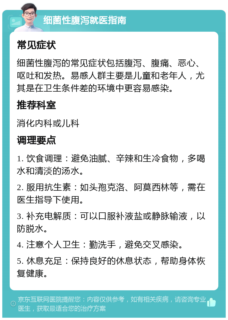 细菌性腹泻就医指南 常见症状 细菌性腹泻的常见症状包括腹泻、腹痛、恶心、呕吐和发热。易感人群主要是儿童和老年人，尤其是在卫生条件差的环境中更容易感染。 推荐科室 消化内科或儿科 调理要点 1. 饮食调理：避免油腻、辛辣和生冷食物，多喝水和清淡的汤水。 2. 服用抗生素：如头孢克洛、阿莫西林等，需在医生指导下使用。 3. 补充电解质：可以口服补液盐或静脉输液，以防脱水。 4. 注意个人卫生：勤洗手，避免交叉感染。 5. 休息充足：保持良好的休息状态，帮助身体恢复健康。