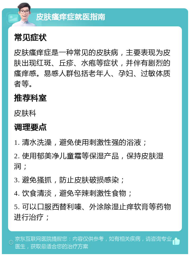 皮肤瘙痒症就医指南 常见症状 皮肤瘙痒症是一种常见的皮肤病，主要表现为皮肤出现红斑、丘疹、水疱等症状，并伴有剧烈的瘙痒感。易感人群包括老年人、孕妇、过敏体质者等。 推荐科室 皮肤科 调理要点 1. 清水洗澡，避免使用刺激性强的浴液； 2. 使用郁美净儿童霜等保湿产品，保持皮肤湿润； 3. 避免搔抓，防止皮肤破损感染； 4. 饮食清淡，避免辛辣刺激性食物； 5. 可以口服西替利嗪、外涂除湿止痒软膏等药物进行治疗；