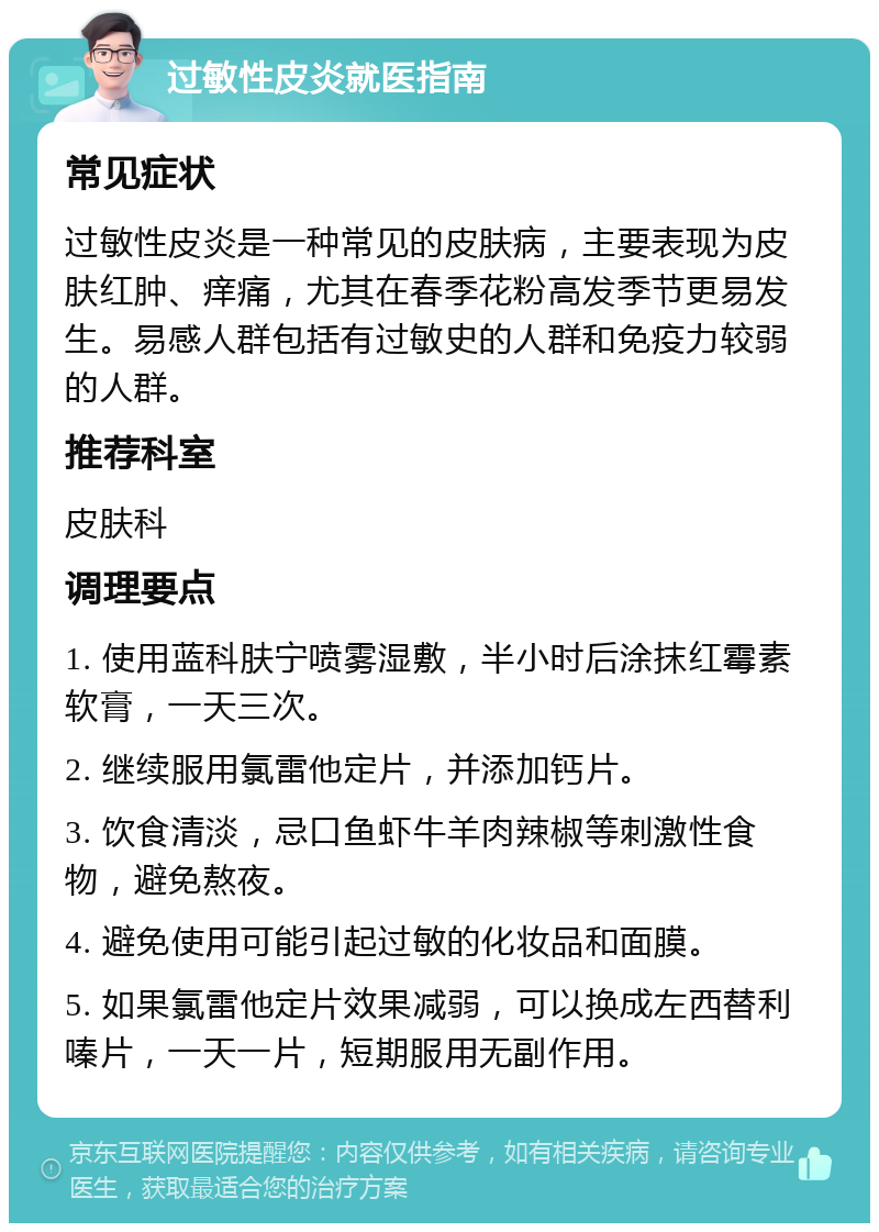 过敏性皮炎就医指南 常见症状 过敏性皮炎是一种常见的皮肤病，主要表现为皮肤红肿、痒痛，尤其在春季花粉高发季节更易发生。易感人群包括有过敏史的人群和免疫力较弱的人群。 推荐科室 皮肤科 调理要点 1. 使用蓝科肤宁喷雾湿敷，半小时后涂抹红霉素软膏，一天三次。 2. 继续服用氯雷他定片，并添加钙片。 3. 饮食清淡，忌口鱼虾牛羊肉辣椒等刺激性食物，避免熬夜。 4. 避免使用可能引起过敏的化妆品和面膜。 5. 如果氯雷他定片效果减弱，可以换成左西替利嗪片，一天一片，短期服用无副作用。