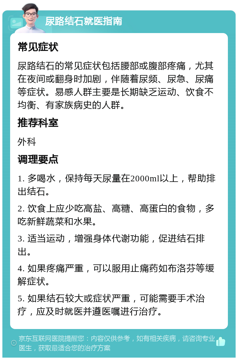 尿路结石就医指南 常见症状 尿路结石的常见症状包括腰部或腹部疼痛，尤其在夜间或翻身时加剧，伴随着尿频、尿急、尿痛等症状。易感人群主要是长期缺乏运动、饮食不均衡、有家族病史的人群。 推荐科室 外科 调理要点 1. 多喝水，保持每天尿量在2000ml以上，帮助排出结石。 2. 饮食上应少吃高盐、高糖、高蛋白的食物，多吃新鲜蔬菜和水果。 3. 适当运动，增强身体代谢功能，促进结石排出。 4. 如果疼痛严重，可以服用止痛药如布洛芬等缓解症状。 5. 如果结石较大或症状严重，可能需要手术治疗，应及时就医并遵医嘱进行治疗。