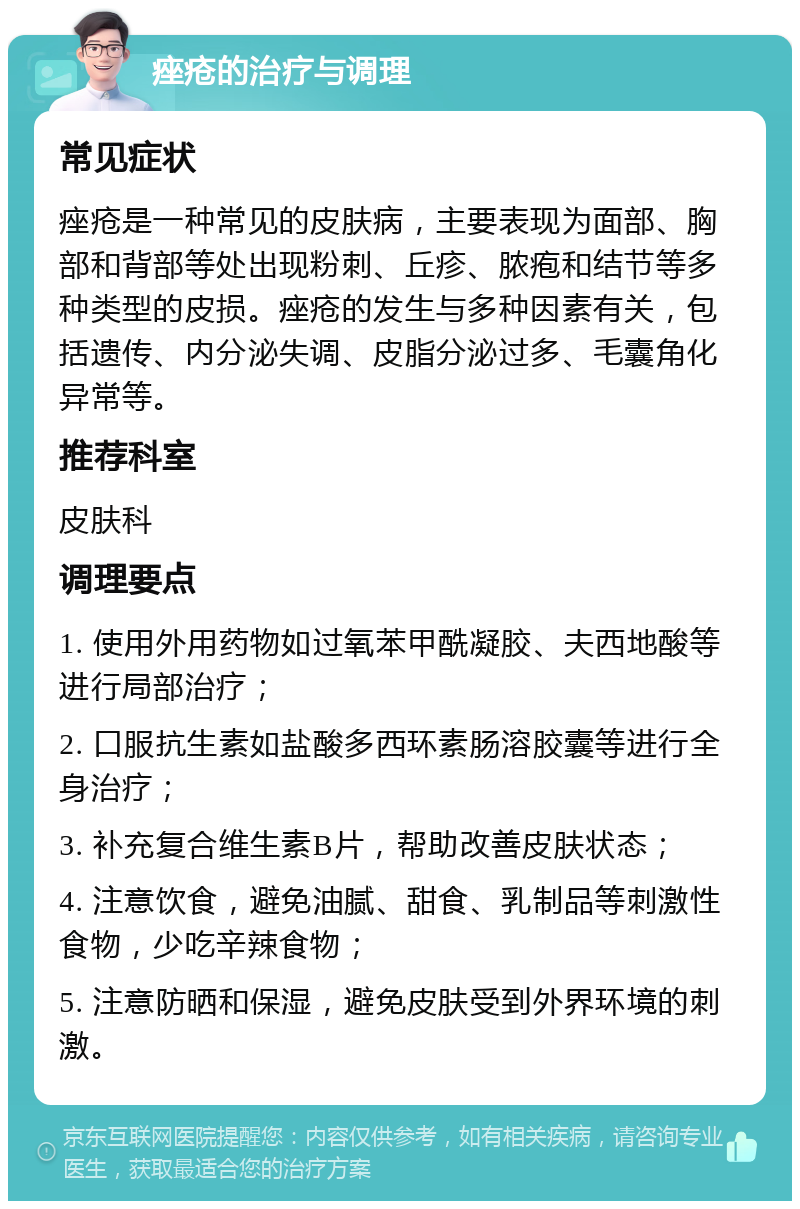 痤疮的治疗与调理 常见症状 痤疮是一种常见的皮肤病，主要表现为面部、胸部和背部等处出现粉刺、丘疹、脓疱和结节等多种类型的皮损。痤疮的发生与多种因素有关，包括遗传、内分泌失调、皮脂分泌过多、毛囊角化异常等。 推荐科室 皮肤科 调理要点 1. 使用外用药物如过氧苯甲酰凝胶、夫西地酸等进行局部治疗； 2. 口服抗生素如盐酸多西环素肠溶胶囊等进行全身治疗； 3. 补充复合维生素B片，帮助改善皮肤状态； 4. 注意饮食，避免油腻、甜食、乳制品等刺激性食物，少吃辛辣食物； 5. 注意防晒和保湿，避免皮肤受到外界环境的刺激。