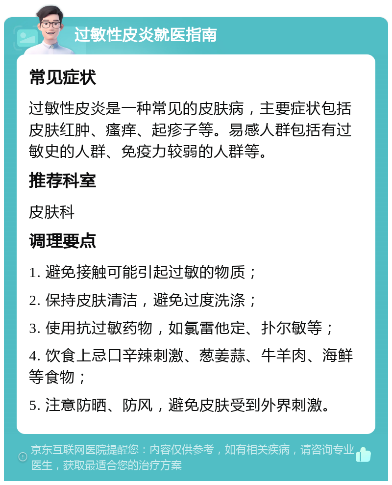 过敏性皮炎就医指南 常见症状 过敏性皮炎是一种常见的皮肤病，主要症状包括皮肤红肿、瘙痒、起疹子等。易感人群包括有过敏史的人群、免疫力较弱的人群等。 推荐科室 皮肤科 调理要点 1. 避免接触可能引起过敏的物质； 2. 保持皮肤清洁，避免过度洗涤； 3. 使用抗过敏药物，如氯雷他定、扑尔敏等； 4. 饮食上忌口辛辣刺激、葱姜蒜、牛羊肉、海鲜等食物； 5. 注意防晒、防风，避免皮肤受到外界刺激。