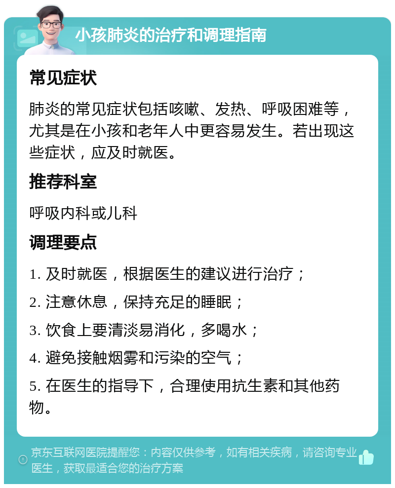 小孩肺炎的治疗和调理指南 常见症状 肺炎的常见症状包括咳嗽、发热、呼吸困难等，尤其是在小孩和老年人中更容易发生。若出现这些症状，应及时就医。 推荐科室 呼吸内科或儿科 调理要点 1. 及时就医，根据医生的建议进行治疗； 2. 注意休息，保持充足的睡眠； 3. 饮食上要清淡易消化，多喝水； 4. 避免接触烟雾和污染的空气； 5. 在医生的指导下，合理使用抗生素和其他药物。