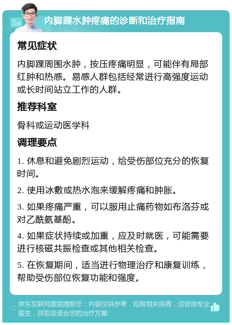 内脚踝水肿疼痛的诊断和治疗指南 常见症状 内脚踝周围水肿，按压疼痛明显，可能伴有局部红肿和热感。易感人群包括经常进行高强度运动或长时间站立工作的人群。 推荐科室 骨科或运动医学科 调理要点 1. 休息和避免剧烈运动，给受伤部位充分的恢复时间。 2. 使用冰敷或热水泡来缓解疼痛和肿胀。 3. 如果疼痛严重，可以服用止痛药物如布洛芬或对乙酰氨基酚。 4. 如果症状持续或加重，应及时就医，可能需要进行核磁共振检查或其他相关检查。 5. 在恢复期间，适当进行物理治疗和康复训练，帮助受伤部位恢复功能和强度。