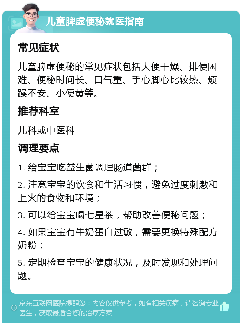 儿童脾虚便秘就医指南 常见症状 儿童脾虚便秘的常见症状包括大便干燥、排便困难、便秘时间长、口气重、手心脚心比较热、烦躁不安、小便黄等。 推荐科室 儿科或中医科 调理要点 1. 给宝宝吃益生菌调理肠道菌群； 2. 注意宝宝的饮食和生活习惯，避免过度刺激和上火的食物和环境； 3. 可以给宝宝喝七星茶，帮助改善便秘问题； 4. 如果宝宝有牛奶蛋白过敏，需要更换特殊配方奶粉； 5. 定期检查宝宝的健康状况，及时发现和处理问题。