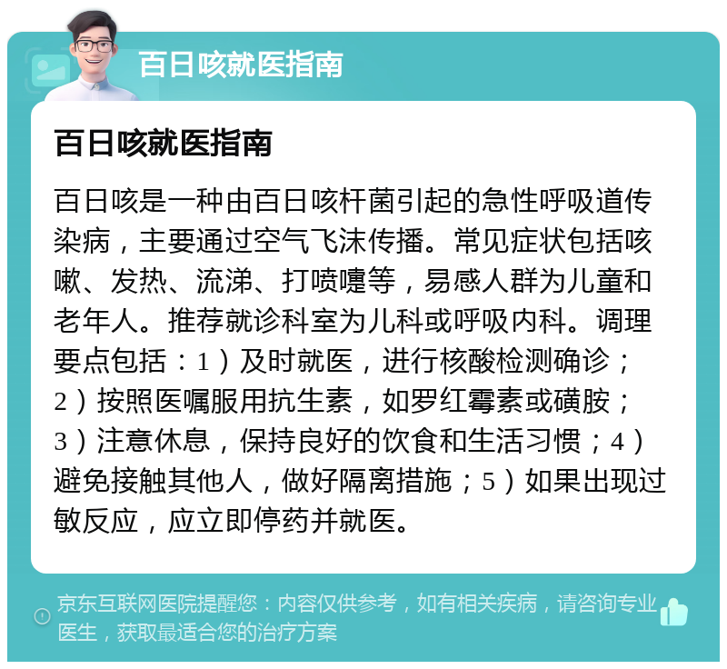 百日咳就医指南 百日咳就医指南 百日咳是一种由百日咳杆菌引起的急性呼吸道传染病，主要通过空气飞沫传播。常见症状包括咳嗽、发热、流涕、打喷嚏等，易感人群为儿童和老年人。推荐就诊科室为儿科或呼吸内科。调理要点包括：1）及时就医，进行核酸检测确诊；2）按照医嘱服用抗生素，如罗红霉素或磺胺；3）注意休息，保持良好的饮食和生活习惯；4）避免接触其他人，做好隔离措施；5）如果出现过敏反应，应立即停药并就医。