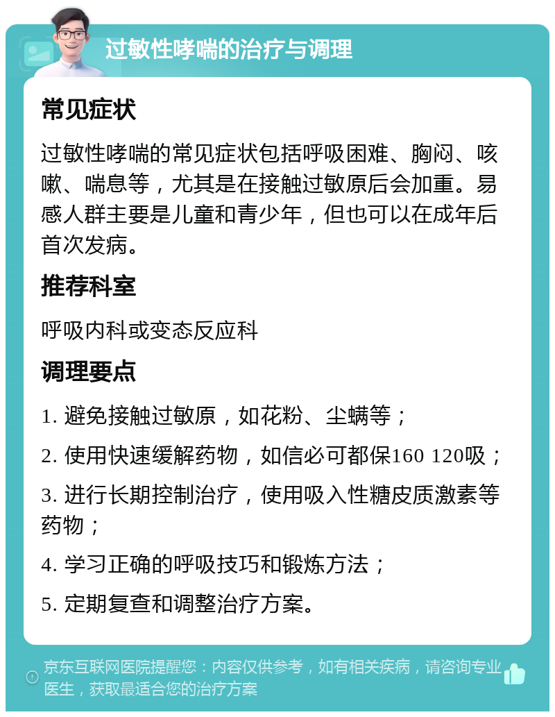 过敏性哮喘的治疗与调理 常见症状 过敏性哮喘的常见症状包括呼吸困难、胸闷、咳嗽、喘息等，尤其是在接触过敏原后会加重。易感人群主要是儿童和青少年，但也可以在成年后首次发病。 推荐科室 呼吸内科或变态反应科 调理要点 1. 避免接触过敏原，如花粉、尘螨等； 2. 使用快速缓解药物，如信必可都保160 120吸； 3. 进行长期控制治疗，使用吸入性糖皮质激素等药物； 4. 学习正确的呼吸技巧和锻炼方法； 5. 定期复查和调整治疗方案。