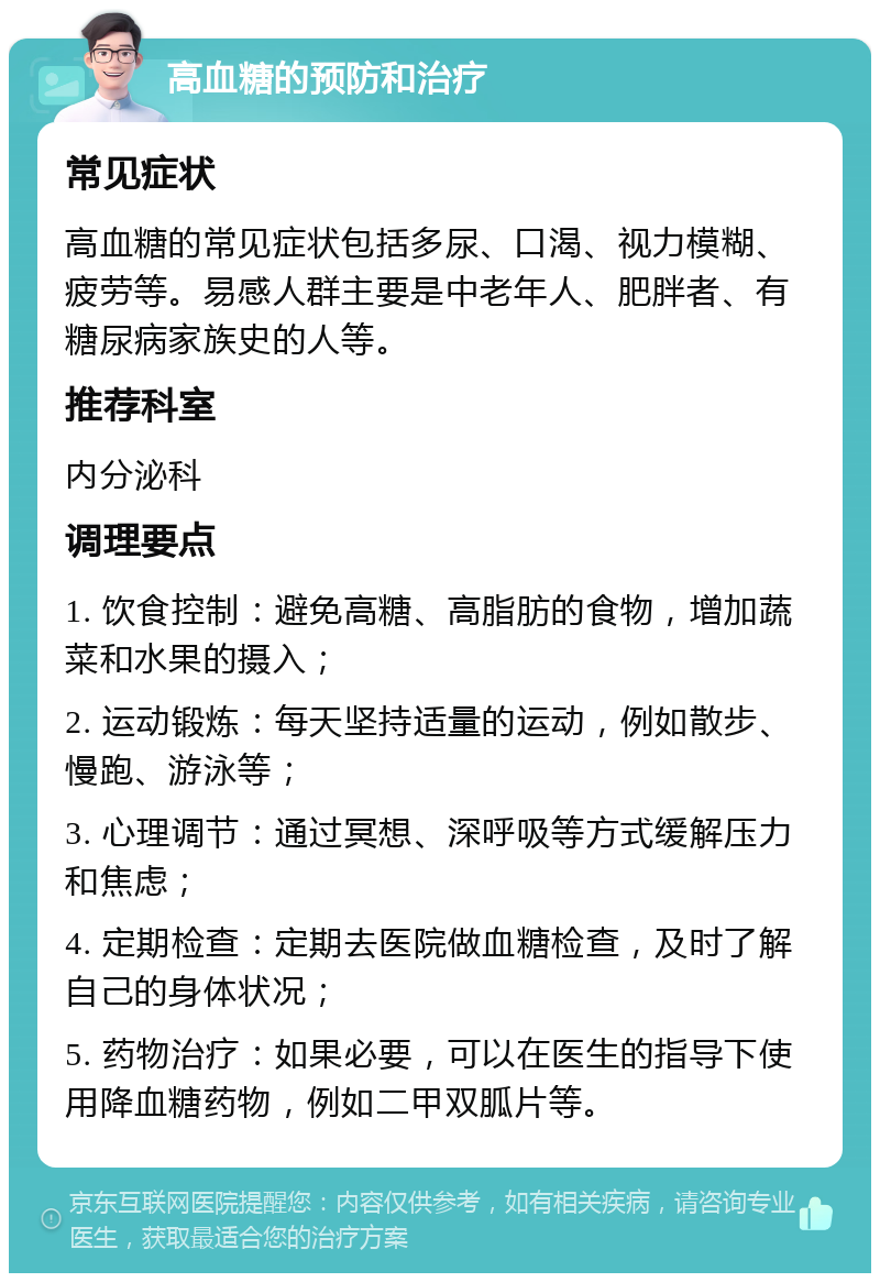 高血糖的预防和治疗 常见症状 高血糖的常见症状包括多尿、口渴、视力模糊、疲劳等。易感人群主要是中老年人、肥胖者、有糖尿病家族史的人等。 推荐科室 内分泌科 调理要点 1. 饮食控制：避免高糖、高脂肪的食物，增加蔬菜和水果的摄入； 2. 运动锻炼：每天坚持适量的运动，例如散步、慢跑、游泳等； 3. 心理调节：通过冥想、深呼吸等方式缓解压力和焦虑； 4. 定期检查：定期去医院做血糖检查，及时了解自己的身体状况； 5. 药物治疗：如果必要，可以在医生的指导下使用降血糖药物，例如二甲双胍片等。