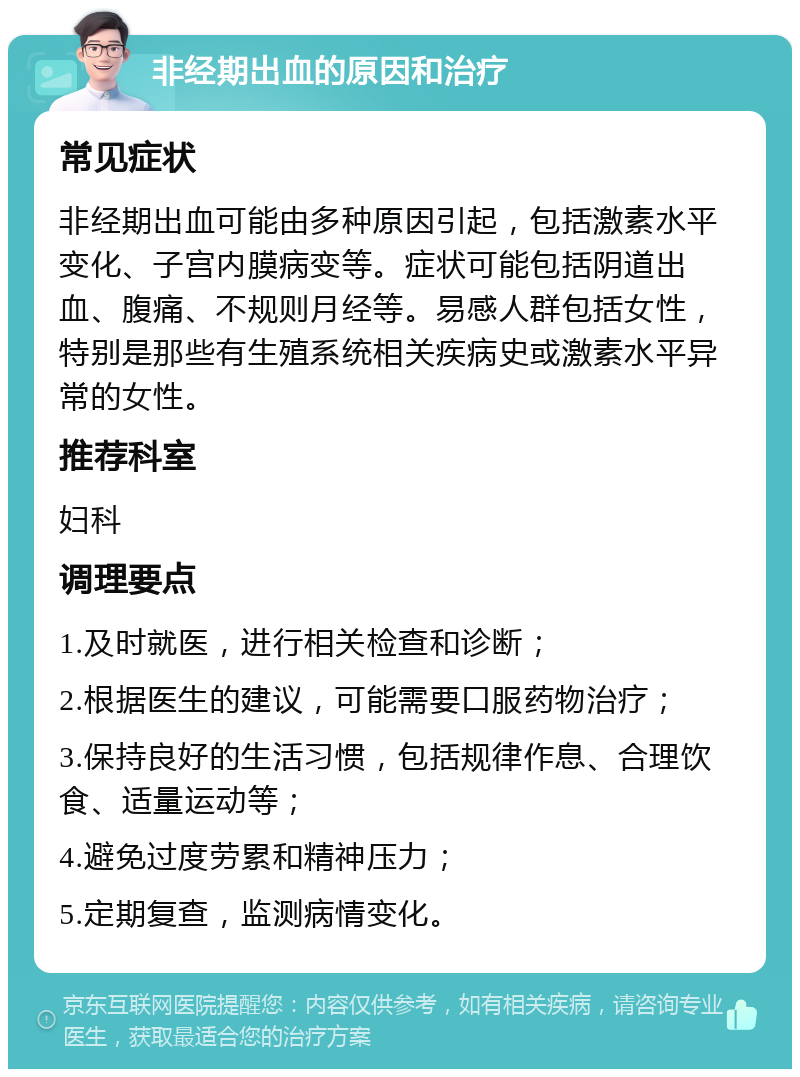 非经期出血的原因和治疗 常见症状 非经期出血可能由多种原因引起，包括激素水平变化、子宫内膜病变等。症状可能包括阴道出血、腹痛、不规则月经等。易感人群包括女性，特别是那些有生殖系统相关疾病史或激素水平异常的女性。 推荐科室 妇科 调理要点 1.及时就医，进行相关检查和诊断； 2.根据医生的建议，可能需要口服药物治疗； 3.保持良好的生活习惯，包括规律作息、合理饮食、适量运动等； 4.避免过度劳累和精神压力； 5.定期复查，监测病情变化。