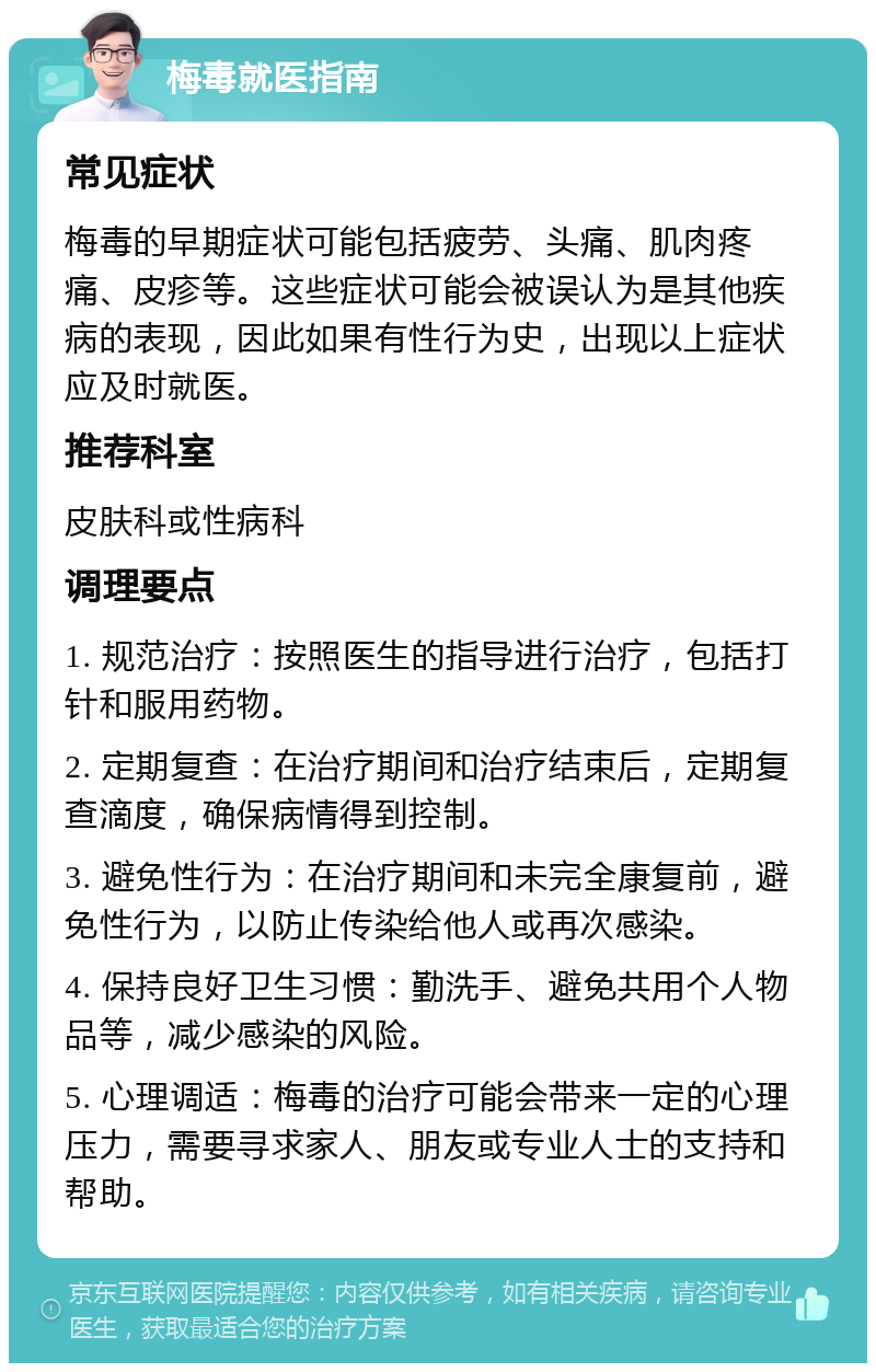 梅毒就医指南 常见症状 梅毒的早期症状可能包括疲劳、头痛、肌肉疼痛、皮疹等。这些症状可能会被误认为是其他疾病的表现，因此如果有性行为史，出现以上症状应及时就医。 推荐科室 皮肤科或性病科 调理要点 1. 规范治疗：按照医生的指导进行治疗，包括打针和服用药物。 2. 定期复查：在治疗期间和治疗结束后，定期复查滴度，确保病情得到控制。 3. 避免性行为：在治疗期间和未完全康复前，避免性行为，以防止传染给他人或再次感染。 4. 保持良好卫生习惯：勤洗手、避免共用个人物品等，减少感染的风险。 5. 心理调适：梅毒的治疗可能会带来一定的心理压力，需要寻求家人、朋友或专业人士的支持和帮助。