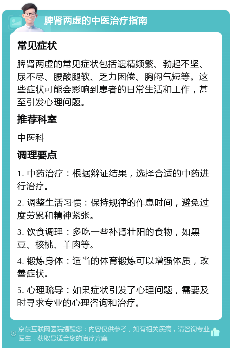 脾肾两虚的中医治疗指南 常见症状 脾肾两虚的常见症状包括遗精频繁、勃起不坚、尿不尽、腰酸腿软、乏力困倦、胸闷气短等。这些症状可能会影响到患者的日常生活和工作，甚至引发心理问题。 推荐科室 中医科 调理要点 1. 中药治疗：根据辩证结果，选择合适的中药进行治疗。 2. 调整生活习惯：保持规律的作息时间，避免过度劳累和精神紧张。 3. 饮食调理：多吃一些补肾壮阳的食物，如黑豆、核桃、羊肉等。 4. 锻炼身体：适当的体育锻炼可以增强体质，改善症状。 5. 心理疏导：如果症状引发了心理问题，需要及时寻求专业的心理咨询和治疗。