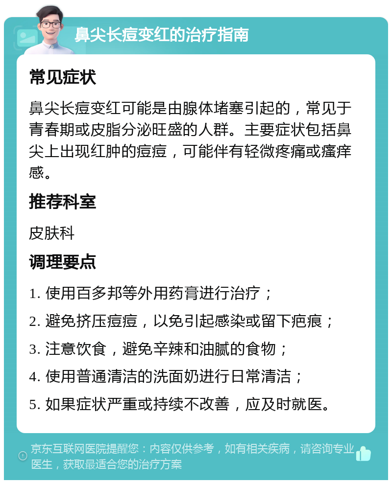 鼻尖长痘变红的治疗指南 常见症状 鼻尖长痘变红可能是由腺体堵塞引起的，常见于青春期或皮脂分泌旺盛的人群。主要症状包括鼻尖上出现红肿的痘痘，可能伴有轻微疼痛或瘙痒感。 推荐科室 皮肤科 调理要点 1. 使用百多邦等外用药膏进行治疗； 2. 避免挤压痘痘，以免引起感染或留下疤痕； 3. 注意饮食，避免辛辣和油腻的食物； 4. 使用普通清洁的洗面奶进行日常清洁； 5. 如果症状严重或持续不改善，应及时就医。