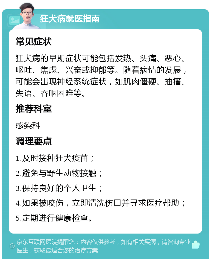 狂犬病就医指南 常见症状 狂犬病的早期症状可能包括发热、头痛、恶心、呕吐、焦虑、兴奋或抑郁等。随着病情的发展，可能会出现神经系统症状，如肌肉僵硬、抽搐、失语、吞咽困难等。 推荐科室 感染科 调理要点 1.及时接种狂犬疫苗； 2.避免与野生动物接触； 3.保持良好的个人卫生； 4.如果被咬伤，立即清洗伤口并寻求医疗帮助； 5.定期进行健康检查。