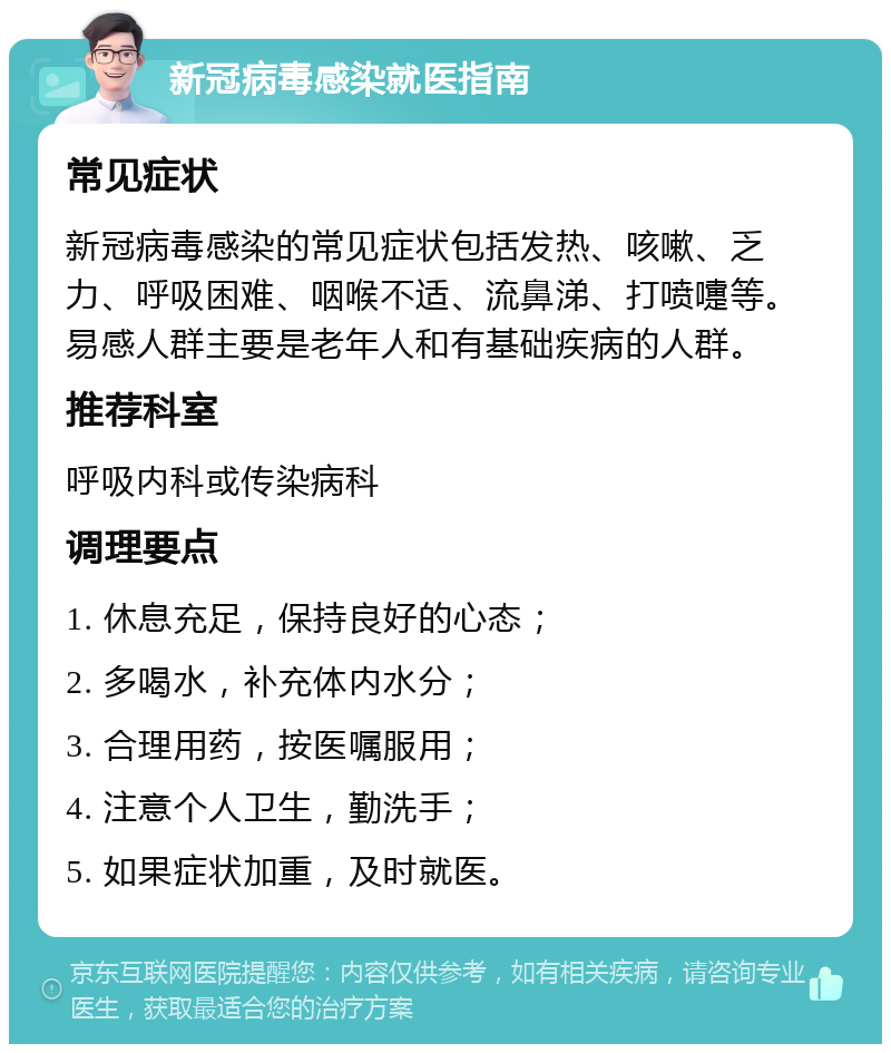 新冠病毒感染就医指南 常见症状 新冠病毒感染的常见症状包括发热、咳嗽、乏力、呼吸困难、咽喉不适、流鼻涕、打喷嚏等。易感人群主要是老年人和有基础疾病的人群。 推荐科室 呼吸内科或传染病科 调理要点 1. 休息充足，保持良好的心态； 2. 多喝水，补充体内水分； 3. 合理用药，按医嘱服用； 4. 注意个人卫生，勤洗手； 5. 如果症状加重，及时就医。