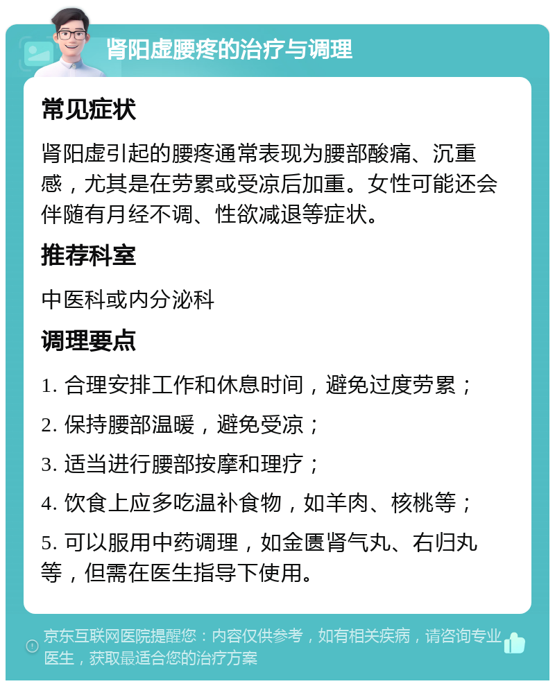 肾阳虚腰疼的治疗与调理 常见症状 肾阳虚引起的腰疼通常表现为腰部酸痛、沉重感，尤其是在劳累或受凉后加重。女性可能还会伴随有月经不调、性欲减退等症状。 推荐科室 中医科或内分泌科 调理要点 1. 合理安排工作和休息时间，避免过度劳累； 2. 保持腰部温暖，避免受凉； 3. 适当进行腰部按摩和理疗； 4. 饮食上应多吃温补食物，如羊肉、核桃等； 5. 可以服用中药调理，如金匮肾气丸、右归丸等，但需在医生指导下使用。