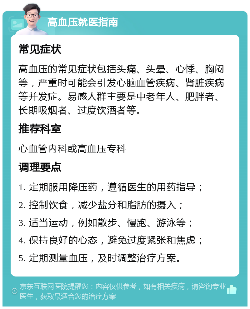 高血压就医指南 常见症状 高血压的常见症状包括头痛、头晕、心悸、胸闷等，严重时可能会引发心脑血管疾病、肾脏疾病等并发症。易感人群主要是中老年人、肥胖者、长期吸烟者、过度饮酒者等。 推荐科室 心血管内科或高血压专科 调理要点 1. 定期服用降压药，遵循医生的用药指导； 2. 控制饮食，减少盐分和脂肪的摄入； 3. 适当运动，例如散步、慢跑、游泳等； 4. 保持良好的心态，避免过度紧张和焦虑； 5. 定期测量血压，及时调整治疗方案。