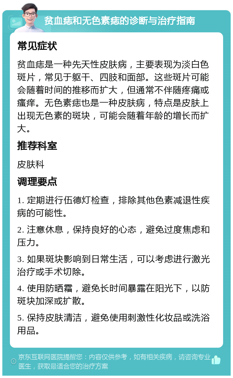 贫血痣和无色素痣的诊断与治疗指南 常见症状 贫血痣是一种先天性皮肤病，主要表现为淡白色斑片，常见于躯干、四肢和面部。这些斑片可能会随着时间的推移而扩大，但通常不伴随疼痛或瘙痒。无色素痣也是一种皮肤病，特点是皮肤上出现无色素的斑块，可能会随着年龄的增长而扩大。 推荐科室 皮肤科 调理要点 1. 定期进行伍德灯检查，排除其他色素减退性疾病的可能性。 2. 注意休息，保持良好的心态，避免过度焦虑和压力。 3. 如果斑块影响到日常生活，可以考虑进行激光治疗或手术切除。 4. 使用防晒霜，避免长时间暴露在阳光下，以防斑块加深或扩散。 5. 保持皮肤清洁，避免使用刺激性化妆品或洗浴用品。