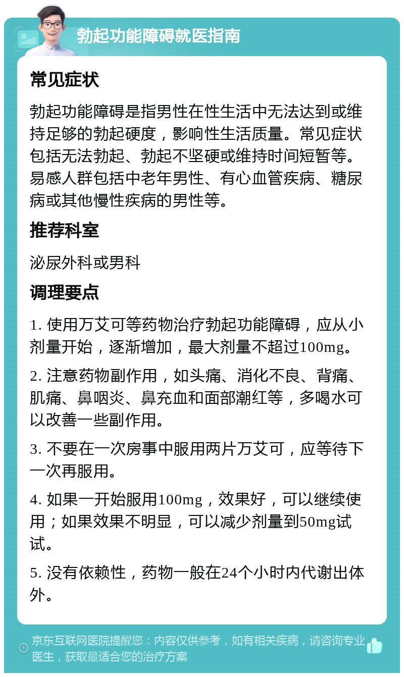 勃起功能障碍就医指南 常见症状 勃起功能障碍是指男性在性生活中无法达到或维持足够的勃起硬度，影响性生活质量。常见症状包括无法勃起、勃起不坚硬或维持时间短暂等。易感人群包括中老年男性、有心血管疾病、糖尿病或其他慢性疾病的男性等。 推荐科室 泌尿外科或男科 调理要点 1. 使用万艾可等药物治疗勃起功能障碍，应从小剂量开始，逐渐增加，最大剂量不超过100mg。 2. 注意药物副作用，如头痛、消化不良、背痛、肌痛、鼻咽炎、鼻充血和面部潮红等，多喝水可以改善一些副作用。 3. 不要在一次房事中服用两片万艾可，应等待下一次再服用。 4. 如果一开始服用100mg，效果好，可以继续使用；如果效果不明显，可以减少剂量到50mg试试。 5. 没有依赖性，药物一般在24个小时内代谢出体外。