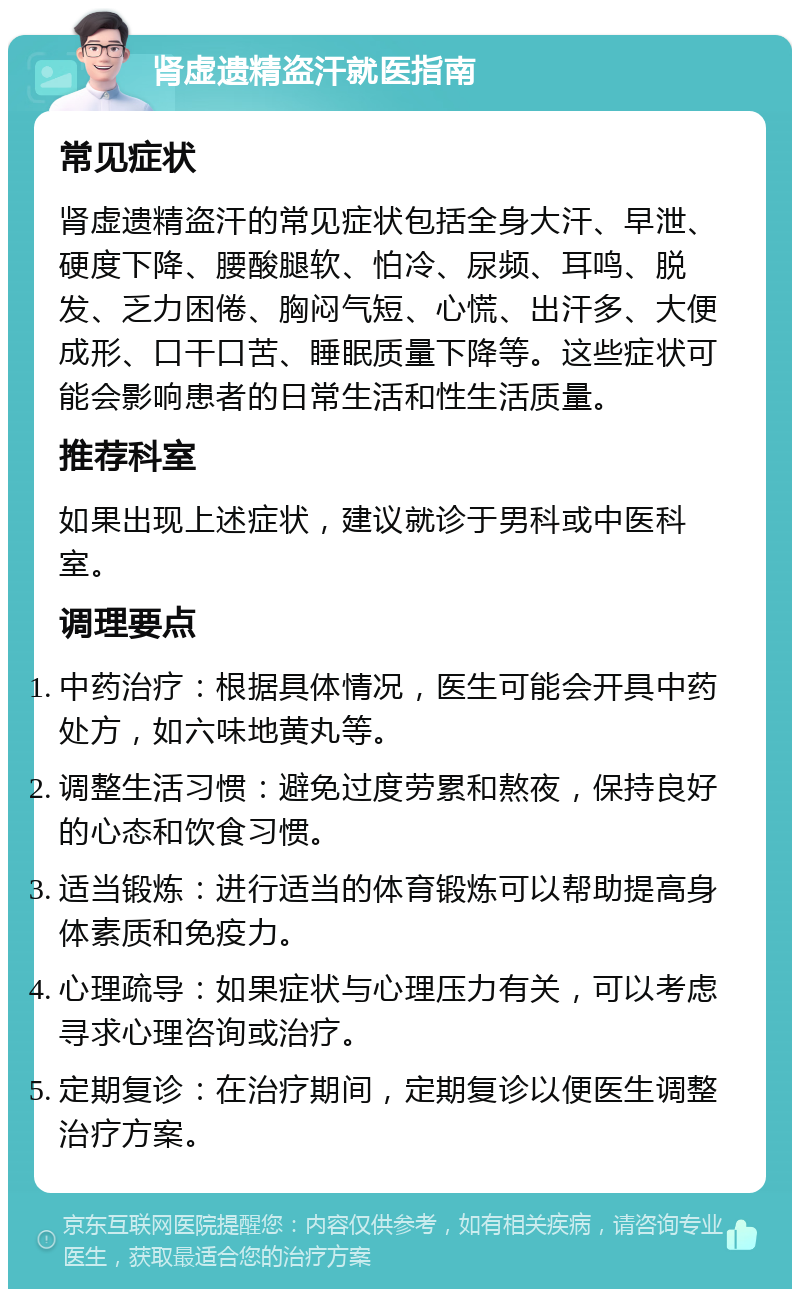 肾虚遗精盗汗就医指南 常见症状 肾虚遗精盗汗的常见症状包括全身大汗、早泄、硬度下降、腰酸腿软、怕冷、尿频、耳鸣、脱发、乏力困倦、胸闷气短、心慌、出汗多、大便成形、口干口苦、睡眠质量下降等。这些症状可能会影响患者的日常生活和性生活质量。 推荐科室 如果出现上述症状，建议就诊于男科或中医科室。 调理要点 中药治疗：根据具体情况，医生可能会开具中药处方，如六味地黄丸等。 调整生活习惯：避免过度劳累和熬夜，保持良好的心态和饮食习惯。 适当锻炼：进行适当的体育锻炼可以帮助提高身体素质和免疫力。 心理疏导：如果症状与心理压力有关，可以考虑寻求心理咨询或治疗。 定期复诊：在治疗期间，定期复诊以便医生调整治疗方案。