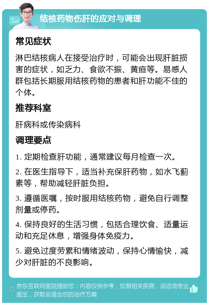 结核药物伤肝的应对与调理 常见症状 淋巴结核病人在接受治疗时，可能会出现肝脏损害的症状，如乏力、食欲不振、黄疸等。易感人群包括长期服用结核药物的患者和肝功能不佳的个体。 推荐科室 肝病科或传染病科 调理要点 1. 定期检查肝功能，通常建议每月检查一次。 2. 在医生指导下，适当补充保肝药物，如水飞蓟素等，帮助减轻肝脏负担。 3. 遵循医嘱，按时服用结核药物，避免自行调整剂量或停药。 4. 保持良好的生活习惯，包括合理饮食、适量运动和充足休息，增强身体免疫力。 5. 避免过度劳累和情绪波动，保持心情愉快，减少对肝脏的不良影响。