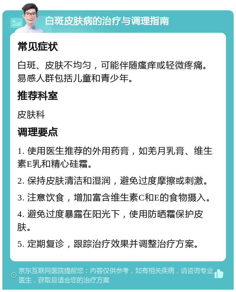 白斑皮肤病的治疗与调理指南 常见症状 白斑、皮肤不均匀，可能伴随瘙痒或轻微疼痛。易感人群包括儿童和青少年。 推荐科室 皮肤科 调理要点 1. 使用医生推荐的外用药膏，如羌月乳膏、维生素E乳和精心硅霜。 2. 保持皮肤清洁和湿润，避免过度摩擦或刺激。 3. 注意饮食，增加富含维生素C和E的食物摄入。 4. 避免过度暴露在阳光下，使用防晒霜保护皮肤。 5. 定期复诊，跟踪治疗效果并调整治疗方案。